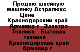 Продаю швейную машинку Астралюкс › Цена ­ 10 000 - Краснодарский край, Армавир г. Электро-Техника » Бытовая техника   . Краснодарский край,Армавир г.